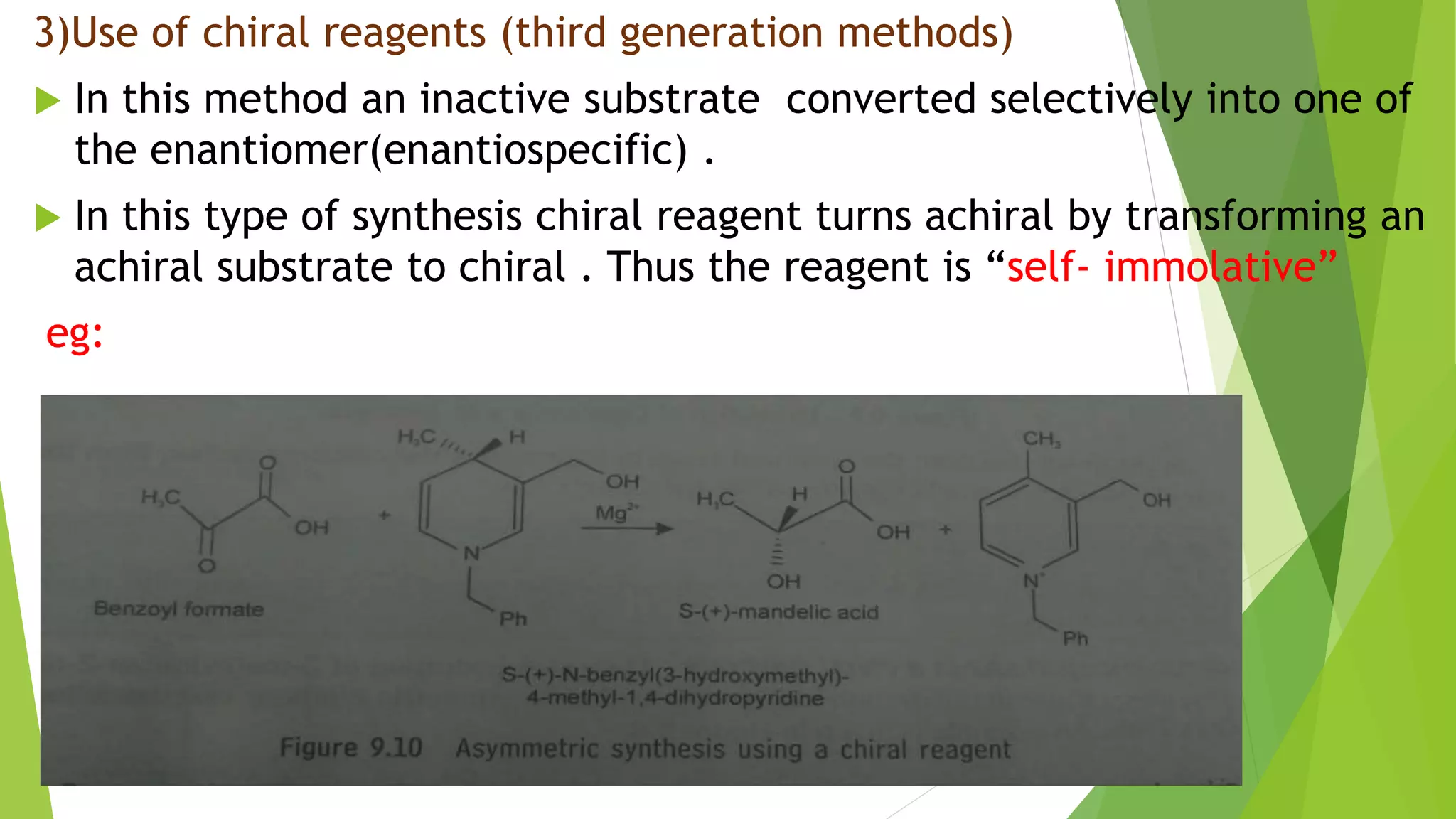 3)Use of chiral reagents (third generation methods)
 In this method an inactive substrate converted selectively into one of
the enantiomer(enantiospecific) .
 In this type of synthesis chiral reagent turns achiral by transforming an
achiral substrate to chiral . Thus the reagent is “self- immolative”
eg:
 
