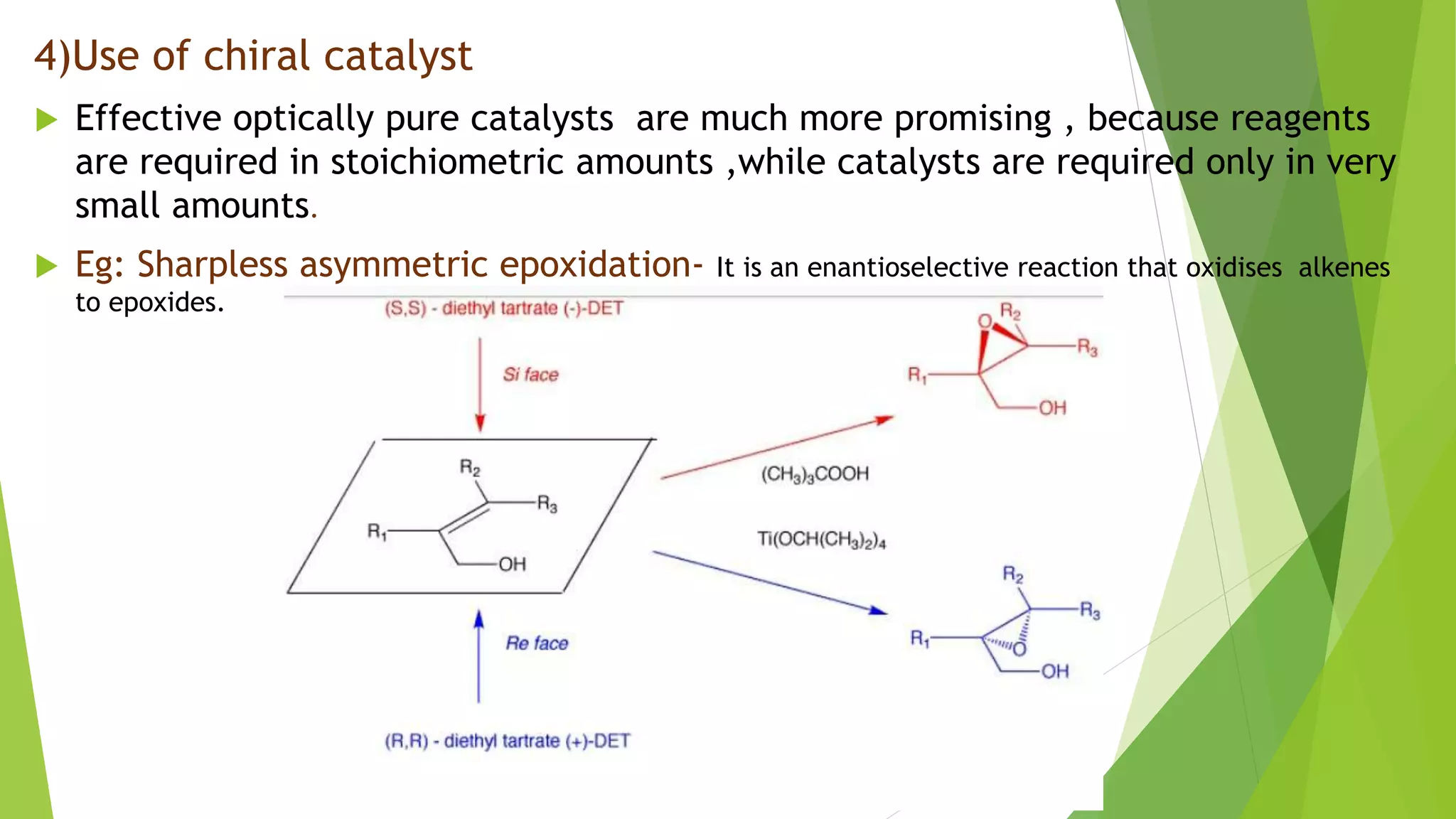 4)Use of chiral catalyst
 Effective optically pure catalysts are much more promising , because reagents
are required in stoichiometric amounts ,while catalysts are required only in very
small amounts.
 Eg: Sharpless asymmetric epoxidation- It is an enantioselective reaction that oxidises alkenes
to epoxides.
 