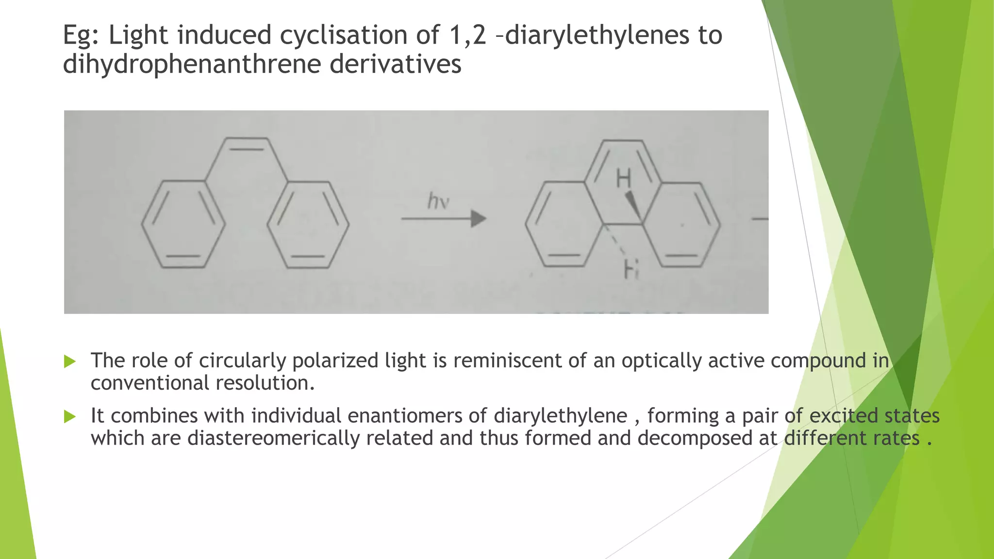 Eg: Light induced cyclisation of 1,2 –diarylethylenes to
dihydrophenanthrene derivatives
 The role of circularly polarized light is reminiscent of an optically active compound in
conventional resolution.
 It combines with individual enantiomers of diarylethylene , forming a pair of excited states
which are diastereomerically related and thus formed and decomposed at different rates .
 