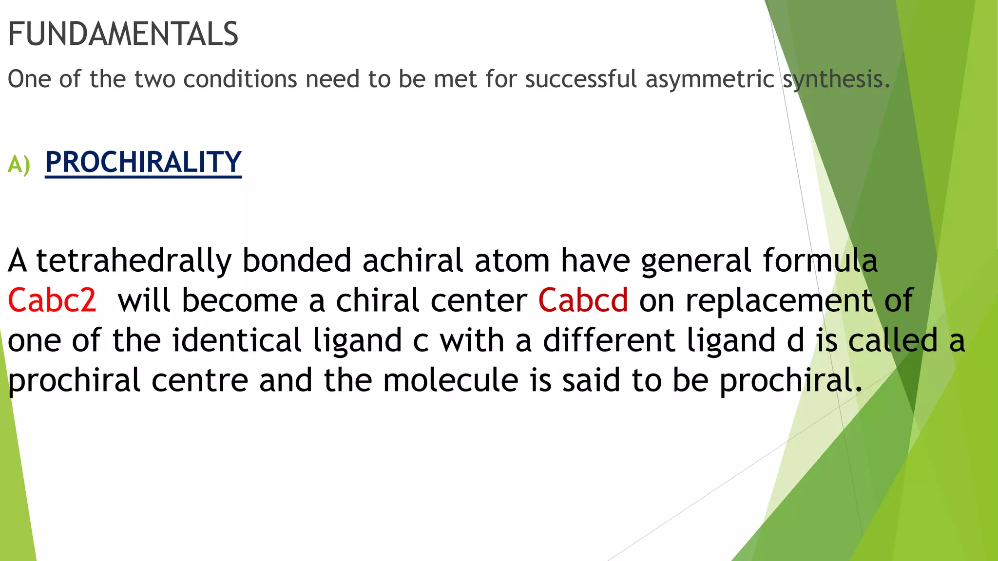 FUNDAMENTALS
One of the two conditions need to be met for successful asymmetric synthesis.
A) PROCHIRALITY
A tetrahedrally bonded achiral atom have general formula
Cabc2 will become a chiral center Cabcd on replacement of
one of the identical ligand c with a different ligand d is called a
prochiral centre and the molecule is said to be prochiral.
 
