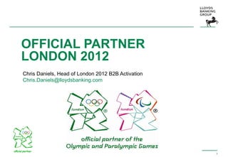 1
OFFICIAL PARTNER
LONDON 2012
Chris Daniels, Head of London 2012 B2B Activation
Chris.Daniels@lloydsbanking.com
 