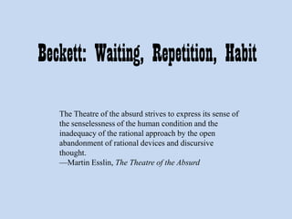 Beckett: Waiting, Repetition, Habit
The Theatre of the absurd strives to express its sense of
the senselessness of the human condition and the
inadequacy of the rational approach by the open
abandonment of rational devices and discursive
thought.
—Martin Esslin, The Theatre of the Absurd

 