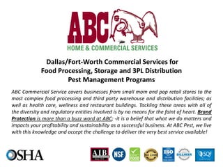 Dallas/Fort-Worth Commercial Services for
Food Processing, Storage and 3PL Distribution
Pest Management Programs
ABC Commercial Service covers businesses from small mom and pop retail stores to the
most complex food processing and third party warehouse and distribution facilities; as
well as health care, wellness and restaurant buildings. Tackling these areas with all of
the diversity and regulatory entities involved is by no means for the faint of heart. Brand
Protection is more than a buzz word at ABC; -it is a belief that what we do matters and
impacts your profitability and sustainability as a successful business. At ABC Pest, we live
with this knowledge and accept the challenge to deliver the very best service available!
 