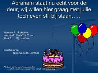Abraham staat nu echt voor de deur, wij willen hier graag met jullie toch even stil bij staan….. Wanneer?: 13 oktober Hoe laat?:  Vanaf 21.00 uur Waar?:  Bij ons thuis Groeten Anja,  Nick, Danielle, Suzanne PS: Nick is ook een jaartje ouder geworden, hij viert dit met zijn eigen vrienden maar voor jullie ook op deze dag. 