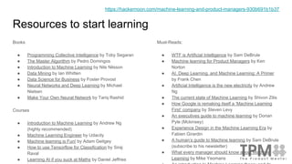 Resources to start learning
Books
● Programming Collective Intelligence by Toby Segaran
● The Master Algorithm by Pedro Domingos
● Introduction to Machine Learning by Nils Nilsson
● Data Mining by Ian Whitten
● Data Science for Business by Foster Provost
● Neural Networks and Deep Learning by Michael
Nielsen
● Make Your Own Neural Network by Tariq Rashid
Courses
● Introduction to Machine Learning by Andrew Ng
(highly recommended)
● Machine Learning Engineer by Udacity
● Machine learning is Fun! by Adam Geitgey
● How to use Tensorflow for Classification by Siraj
Raval
● Learning AI if you suck at Maths by Daniel Jeffries
Must-Reads:
● WTF is Artificial Intelligence by Sam DeBrule
● Machine learning for Product Managers by Ken
Norton
● AI, Deep Learning, and Machine Learning: A Primer
by Frank Chen
● Artificial Intelligence is the new electricity by Andrew
Ng
● The current state of Machine Learning by Shivon Zilis
● How Google is remaking itself a ‘Machine Learning
First’ company by Steven Levy
● An executives guide to machine learning by Dorian
Pyle (Mckinsey)
● Experience Design in the Machine Learning Era by
Fabien Girardin
● A human’s guide to Machine learning by Sam DeBrule
(subscribe to his newsletter)
● What every manager should know about Machine
Learning by Mike Yeomans
https://hackernoon.com/machine-learning-and-product-managers-930b691b1b37
 