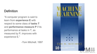 Definition
“A computer program is said to
learn from experience E with
respect to some class of tasks T
and performance measure P if its
performance at tasks in T, as
measured by P, improves with
experience E.”
-Tom Mitchell, 1997
 