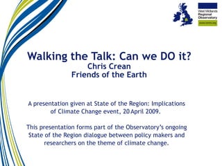 Walking the Talk: Can we DO it? Chris Crean Friends of the Earth A presentation given at State of the Region: Implications of Climate Change event, 20   April 2009.  This presentation forms part of the Observatory’s ongoing State of the Region dialogue between policy makers and researchers on the theme of climate change. 