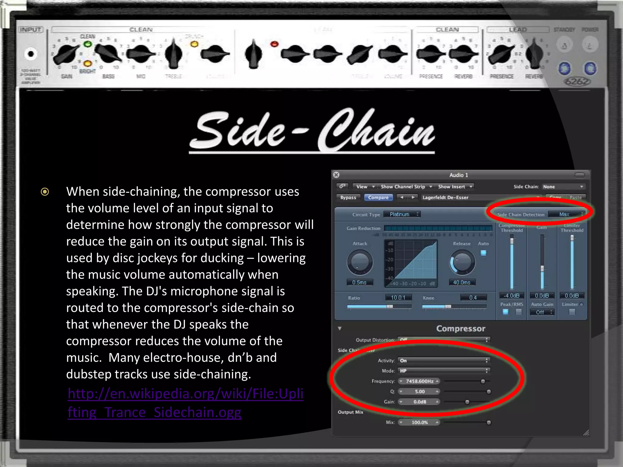    When side-chaining, the compressor uses
    the volume level of an input signal to
    determine how strongly the compressor will
    reduce the gain on its output signal. This is
    used by disc jockeys for ducking – lowering
    the music volume automatically when
    speaking. The DJ's microphone signal is
    routed to the compressor's side-chain so
    that whenever the DJ speaks the
    compressor reduces the volume of the
    music. Many electro-house, dn’b and
    dubstep tracks use side-chaining.
    http://en.wikipedia.org/wiki/File:Upli
    fting_Trance_Sidechain.ogg
 