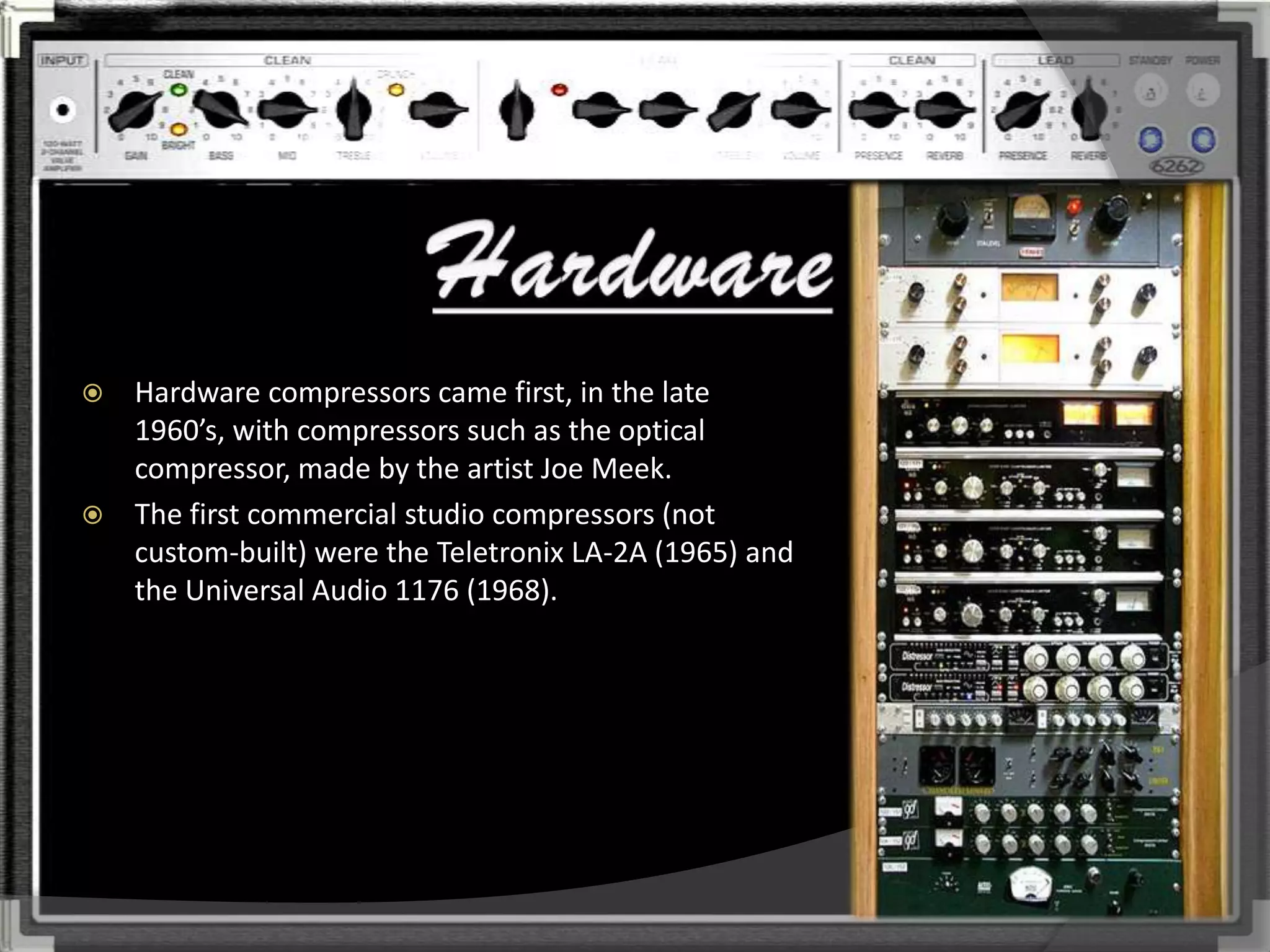  Hardware compressors came first, in the late
  1960’s, with compressors such as the optical
  compressor, made by the artist Joe Meek.
 The first commercial studio compressors (not
  custom-built) were the Teletronix LA-2A (1965) and
  the Universal Audio 1176 (1968).
 