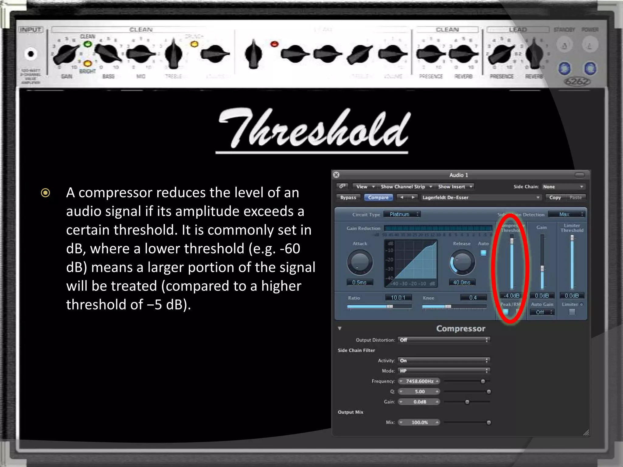    A compressor reduces the level of an
    audio signal if its amplitude exceeds a
    certain threshold. It is commonly set in
    dB, where a lower threshold (e.g. -60
    dB) means a larger portion of the signal
    will be treated (compared to a higher
    threshold of −5 dB).
 