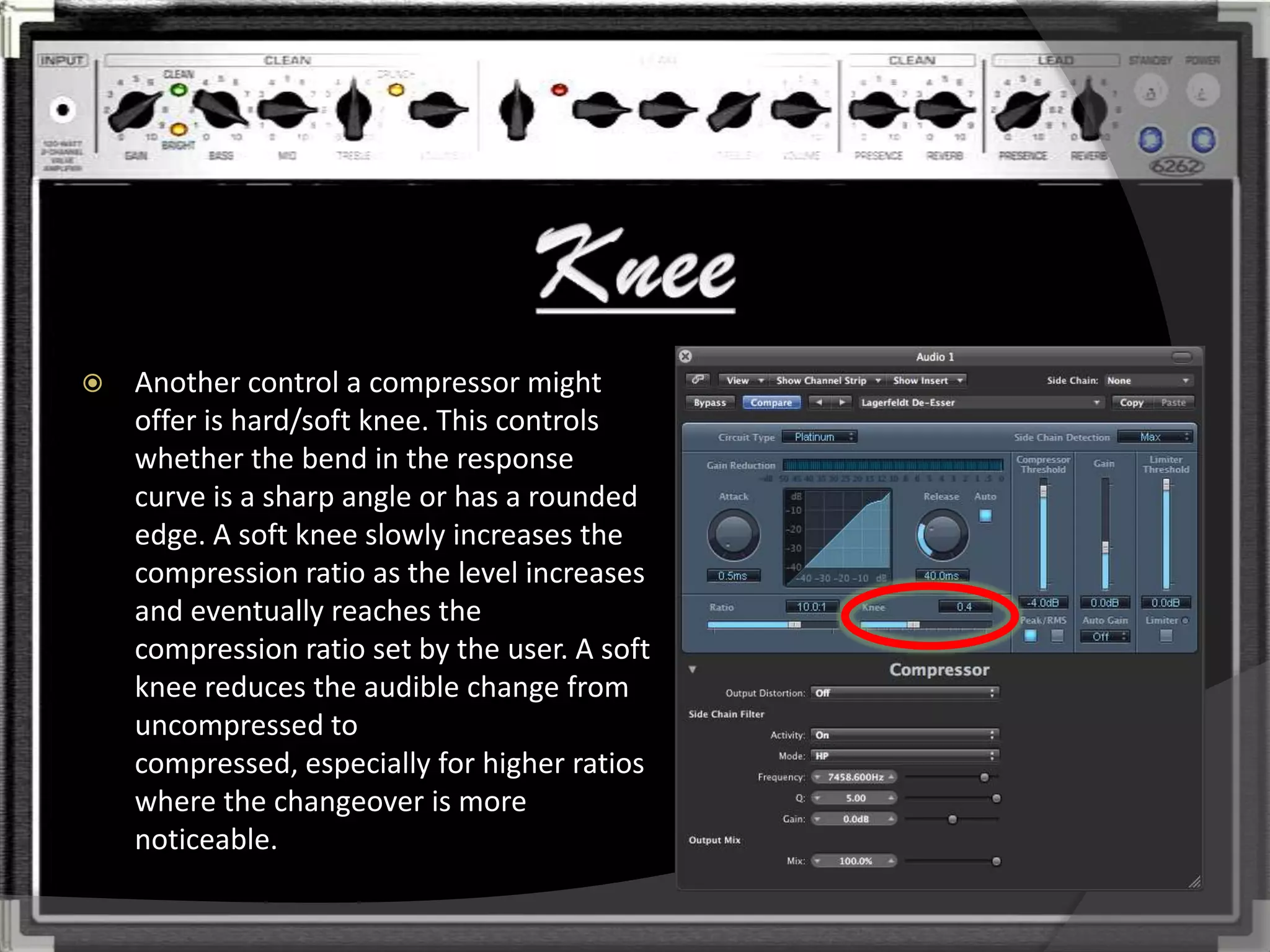    Another control a compressor might
    offer is hard/soft knee. This controls
    whether the bend in the response
    curve is a sharp angle or has a rounded
    edge. A soft knee slowly increases the
    compression ratio as the level increases
    and eventually reaches the
    compression ratio set by the user. A soft
    knee reduces the audible change from
    uncompressed to
    compressed, especially for higher ratios
    where the changeover is more
    noticeable.
 