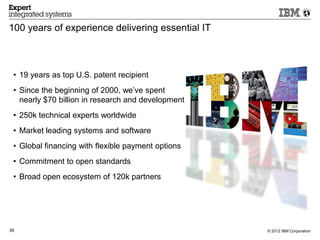 100 years of experience delivering essential IT



 • 19 years as top U.S. patent recipient
 • Since the beginning of 2000, we’ve spent
   nearly $70 billion in research and development
 • 250k technical experts worldwide
 • Market leading systems and software
 • Global financing with flexible payment options
 • Commitment to open standards
 • Broad open ecosystem of 120k partners




39                                                  © 2012 IBM Corporation
 