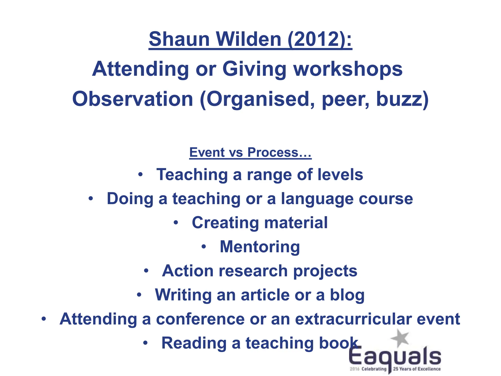 Shaun Wilden (2012):
Attending or Giving workshops
Observation (Organised, peer, buzz)
Event vs Process…
• Teaching a range of levels
• Doing a teaching or a language course
• Creating material
• Mentoring
• Action research projects
• Writing an article or a blog
• Attending a conference or an extracurricular event
• Reading a teaching book
 