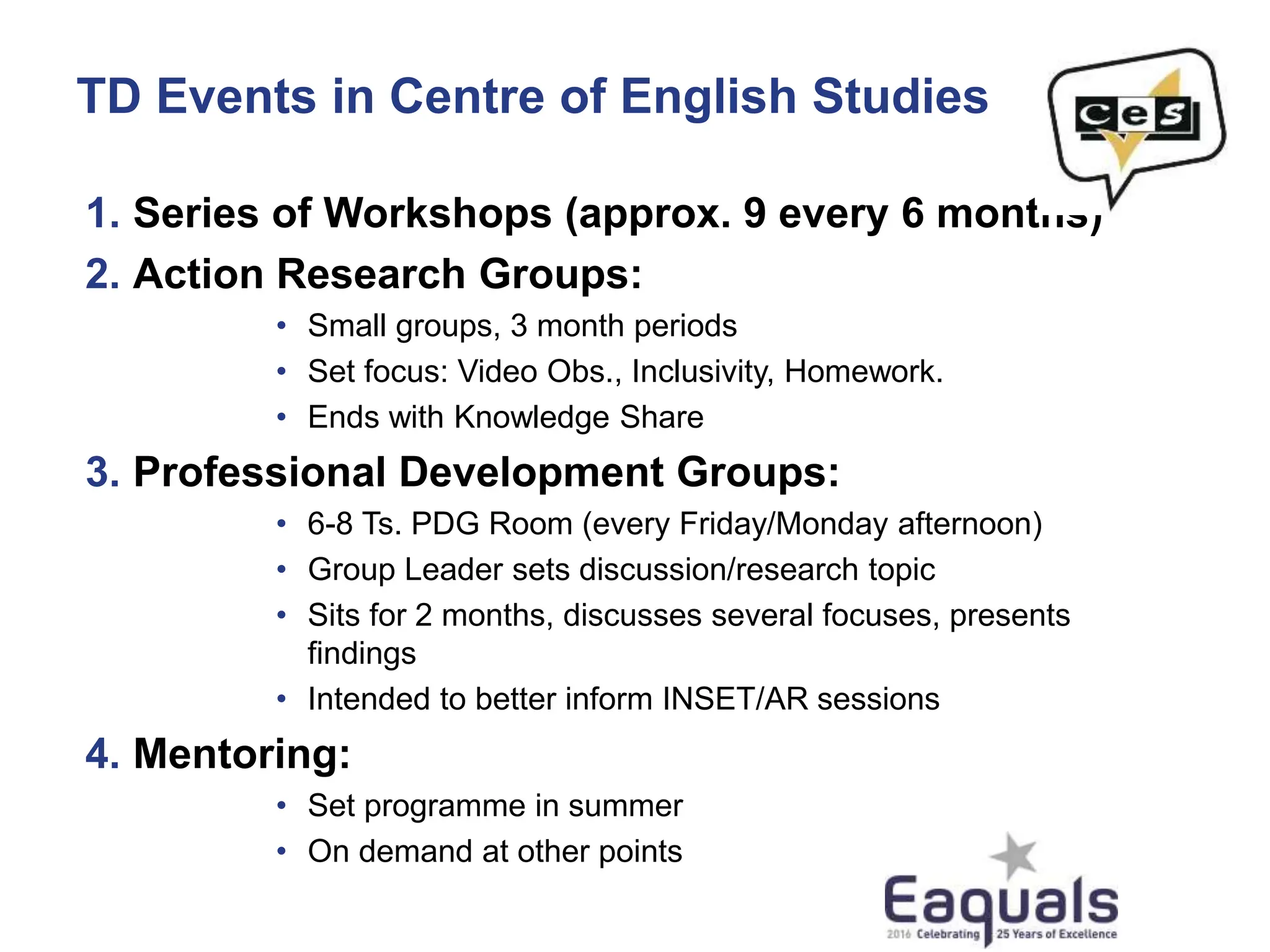 TD Events in Centre of English Studies
1. Series of Workshops (approx. 9 every 6 months)
2. Action Research Groups:
• Small groups, 3 month periods
• Set focus: Video Obs., Inclusivity, Homework.
• Ends with Knowledge Share
3. Professional Development Groups:
• 6-8 Ts. PDG Room (every Friday/Monday afternoon)
• Group Leader sets discussion/research topic
• Sits for 2 months, discusses several focuses, presents
findings
• Intended to better inform INSET/AR sessions
4. Mentoring:
• Set programme in summer
• On demand at other points
 