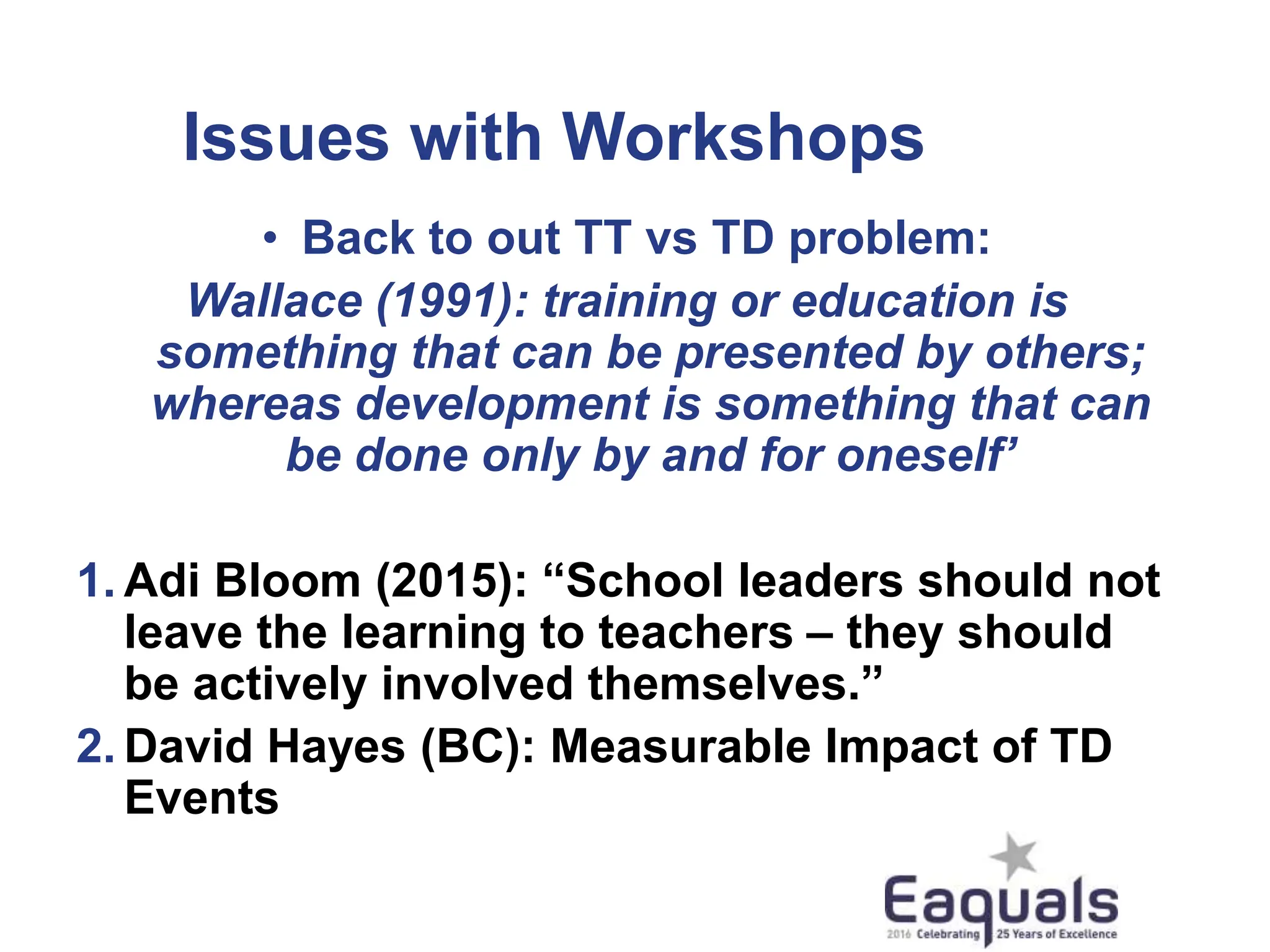 Issues with Workshops
• Back to out TT vs TD problem:
Wallace (1991): training or education is
something that can be presented by others;
whereas development is something that can
be done only by and for oneself’
1. Adi Bloom (2015): “School leaders should not
leave the learning to teachers – they should
be actively involved themselves.”
2. David Hayes (BC): Measurable Impact of TD
Events
 