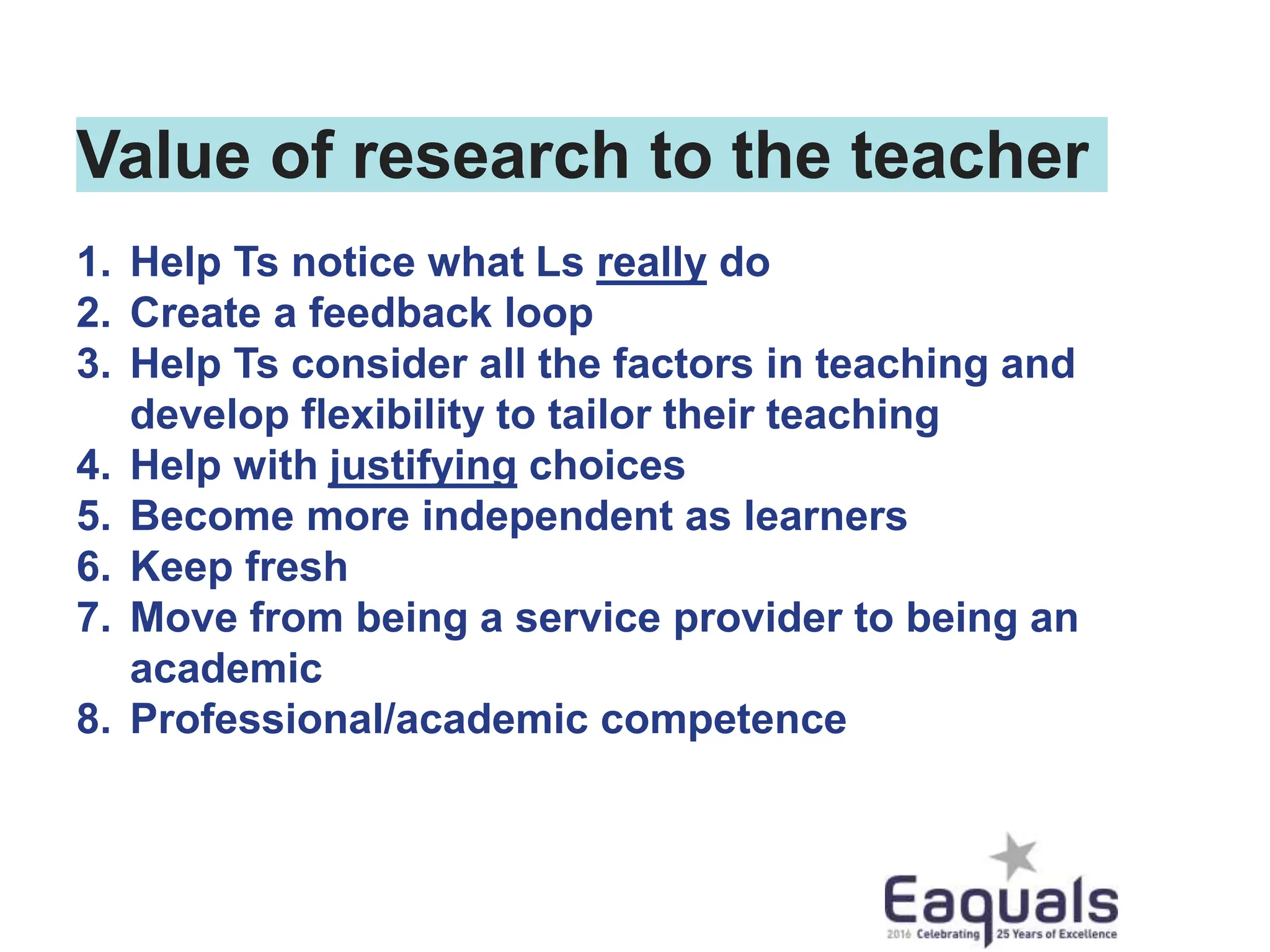 Value of research to the teacher
1. Help Ts notice what Ls really do
2. Create a feedback loop
3. Help Ts consider all the factors in teaching and
develop flexibility to tailor their teaching
4. Help with justifying choices
5. Become more independent as learners
6. Keep fresh
7. Move from being a service provider to being an
academic
8. Professional/academic competence
 