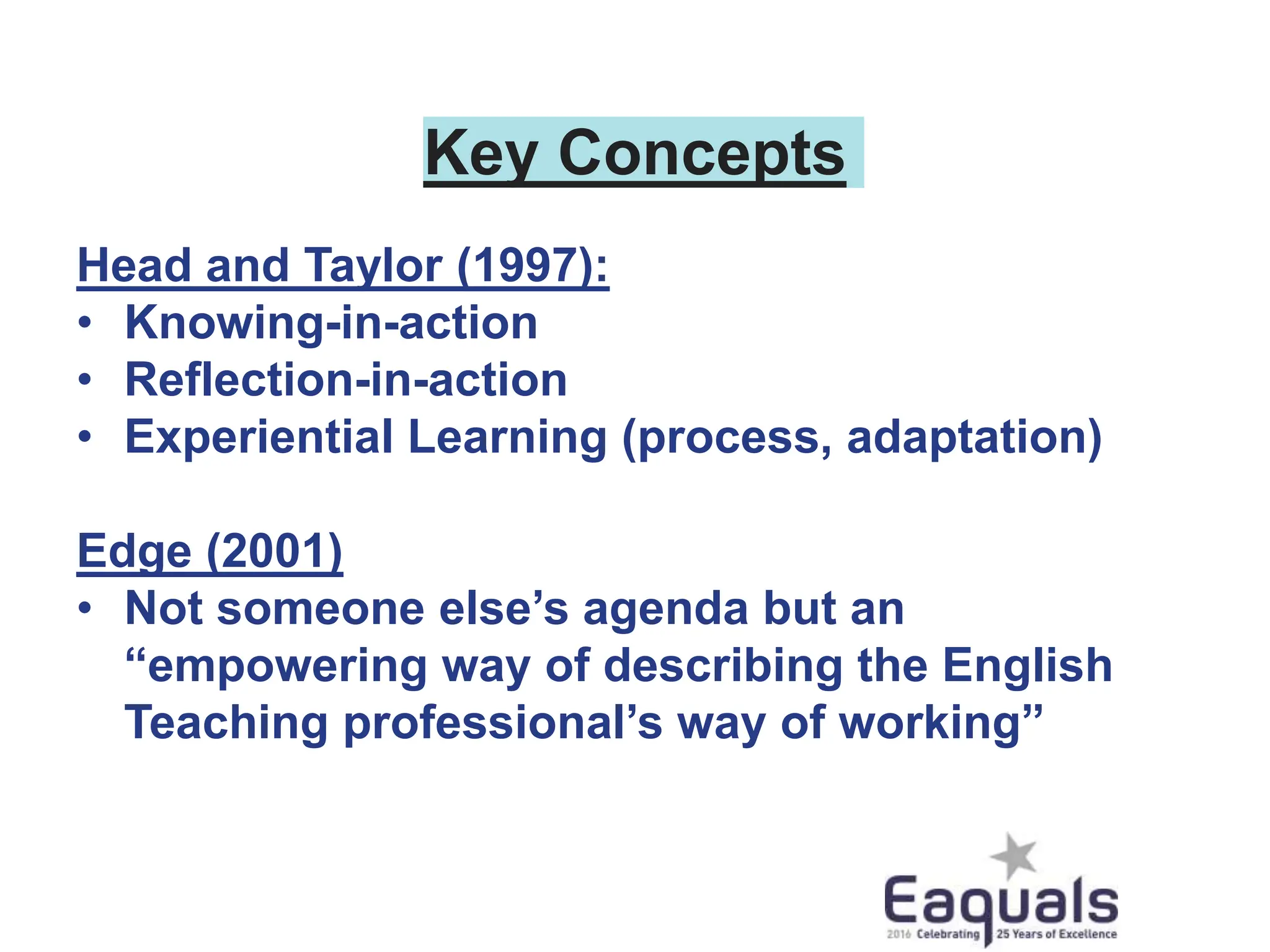 Key Concepts
Head and Taylor (1997):
• Knowing-in-action
• Reflection-in-action
• Experiential Learning (process, adaptation)
Edge (2001)
• Not someone else’s agenda but an
“empowering way of describing the English
Teaching professional’s way of working”
 