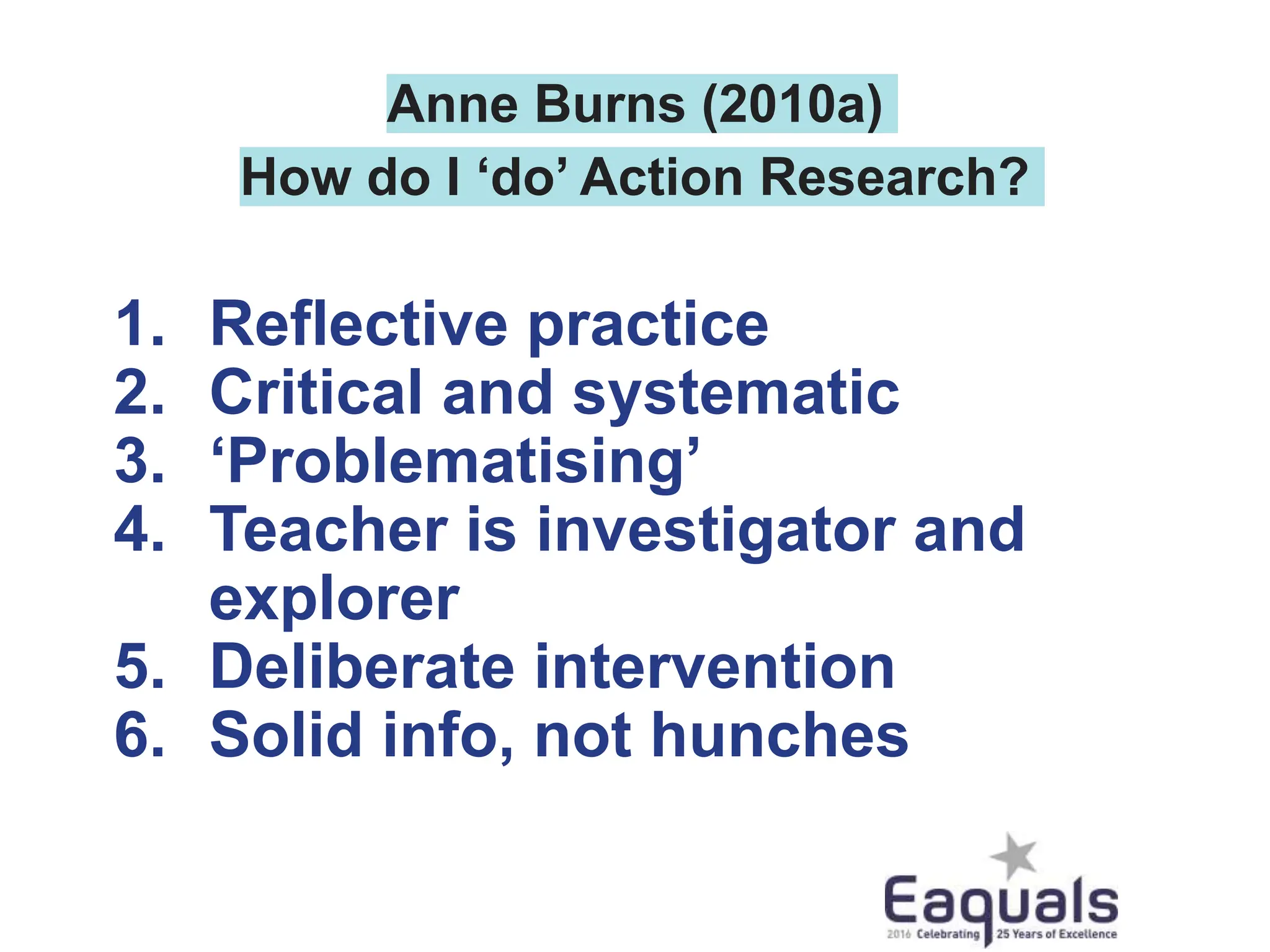 Anne Burns (2010a)
How do I ‘do’ Action Research?
1. Reflective practice
2. Critical and systematic
3. ‘Problematising’
4. Teacher is investigator and
explorer
5. Deliberate intervention
6. Solid info, not hunches
 