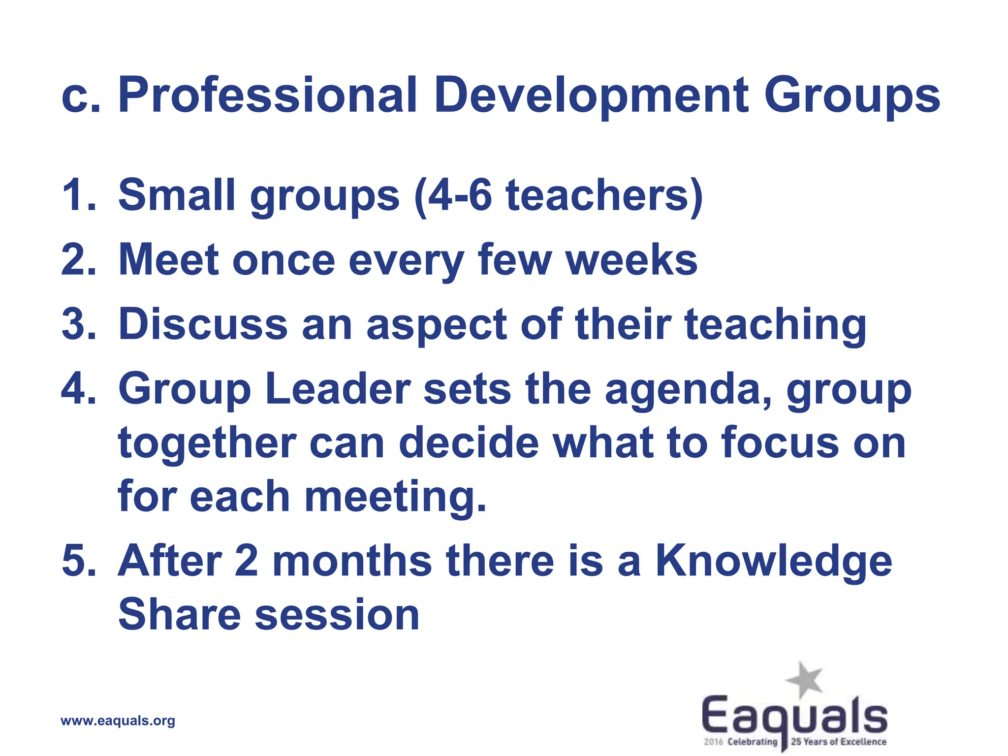 c. Professional Development Groups
1. Small groups (4-6 teachers)
2. Meet once every few weeks
3. Discuss an aspect of their teaching
4. Group Leader sets the agenda, group
together can decide what to focus on
for each meeting.
5. After 2 months there is a Knowledge
Share session
www.eaquals.org
 