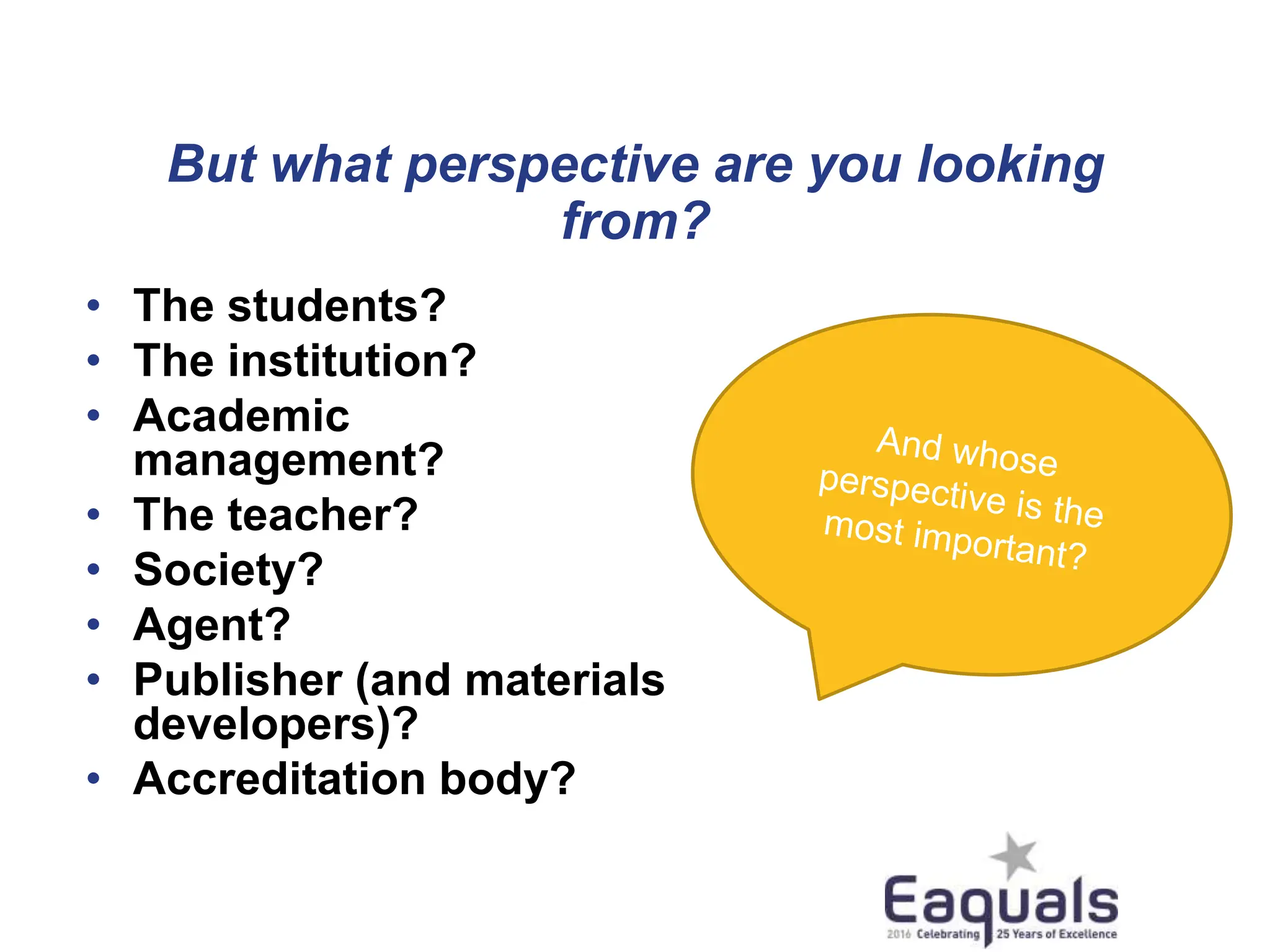 But what perspective are you looking
from?
• The students?
• The institution?
• Academic
management?
• The teacher?
• Society?
• Agent?
• Publisher (and materials
developers)?
• Accreditation body?
 