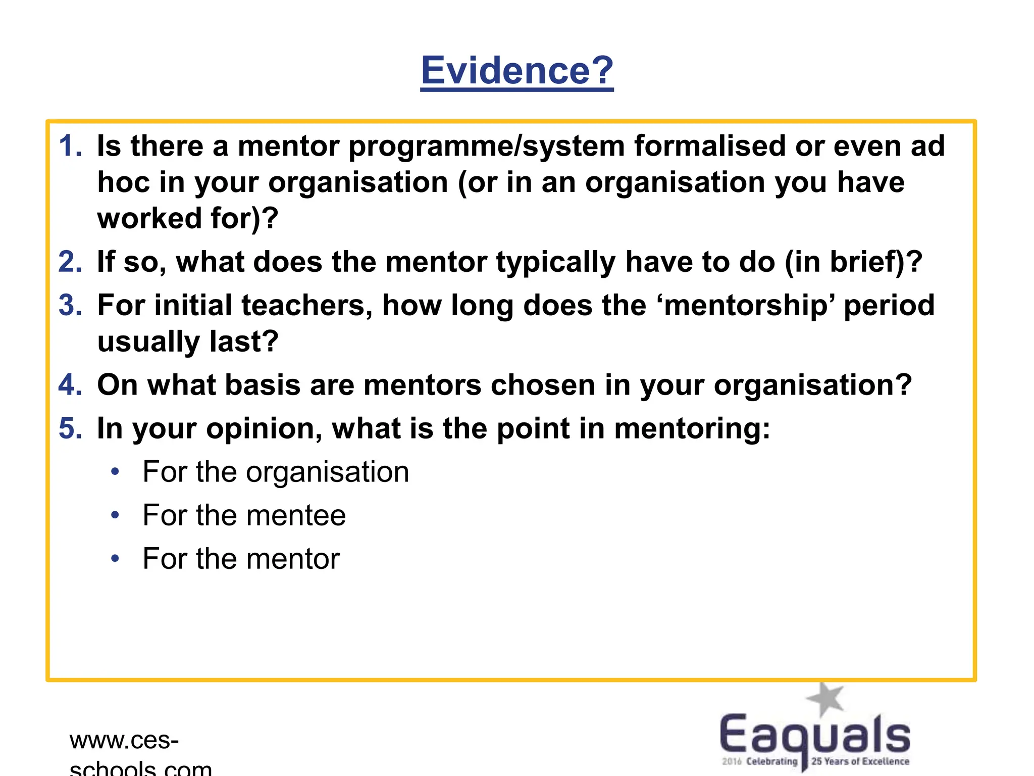 Evidence?
1. Is there a mentor programme/system formalised or even ad
hoc in your organisation (or in an organisation you have
worked for)?
2. If so, what does the mentor typically have to do (in brief)?
3. For initial teachers, how long does the ‘mentorship’ period
usually last?
4. On what basis are mentors chosen in your organisation?
5. In your opinion, what is the point in mentoring:
• For the organisation
• For the mentee
• For the mentor
www.ces-
 