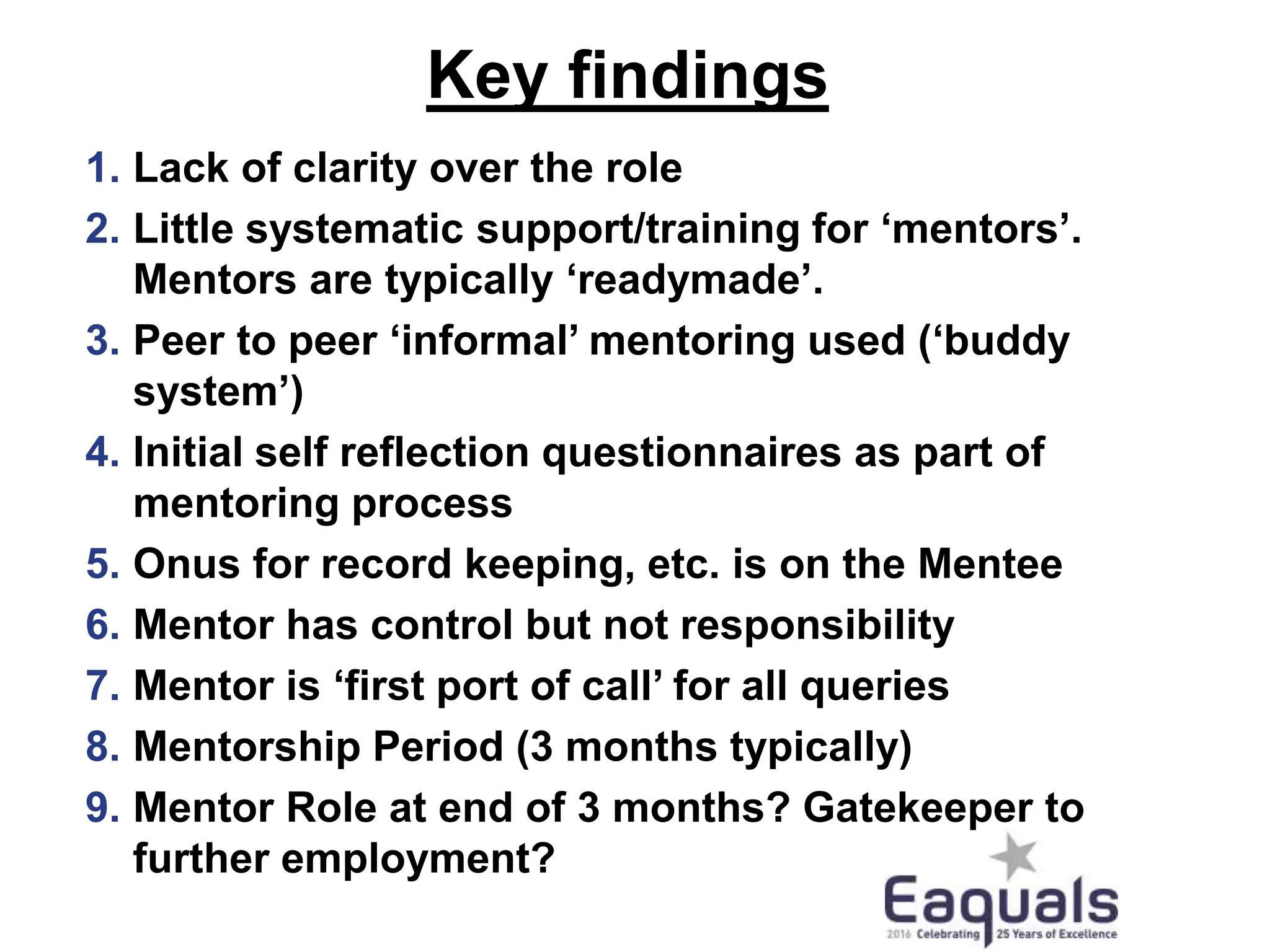 Key findings
1. Lack of clarity over the role
2. Little systematic support/training for ‘mentors’.
Mentors are typically ‘readymade’.
3. Peer to peer ‘informal’ mentoring used (‘buddy
system’)
4. Initial self reflection questionnaires as part of
mentoring process
5. Onus for record keeping, etc. is on the Mentee
6. Mentor has control but not responsibility
7. Mentor is ‘first port of call’ for all queries
8. Mentorship Period (3 months typically)
9. Mentor Role at end of 3 months? Gatekeeper to
further employment?
 