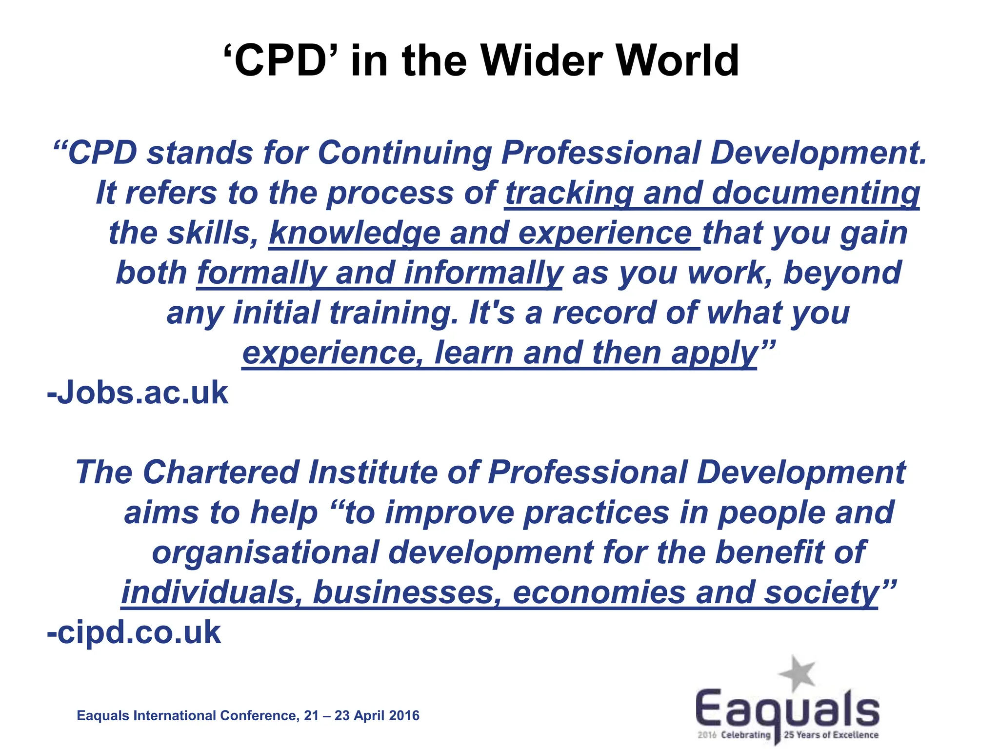 Eaquals International Conference, 21 – 23 April 2016
‘CPD’ in the Wider World
“CPD stands for Continuing Professional Development.
It refers to the process of tracking and documenting
the skills, knowledge and experience that you gain
both formally and informally as you work, beyond
any initial training. It's a record of what you
experience, learn and then apply”
-Jobs.ac.uk
The Chartered Institute of Professional Development
aims to help “to improve practices in people and
organisational development for the benefit of
individuals, businesses, economies and society”
-cipd.co.uk
 