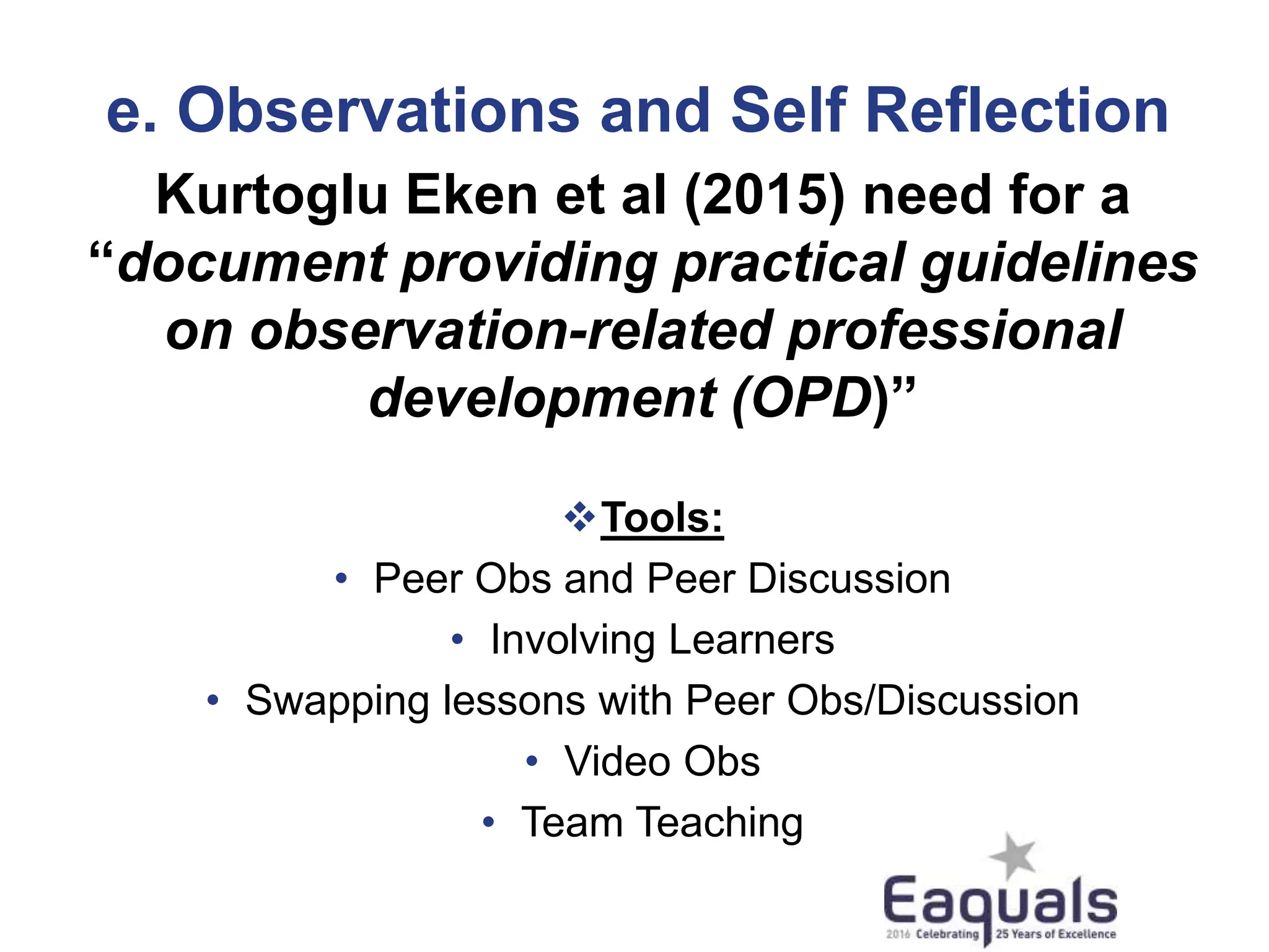 e. Observations and Self Reflection
Kurtoglu Eken et al (2015) need for a
“document providing practical guidelines
on observation-related professional
development (OPD)”
Tools:
• Peer Obs and Peer Discussion
• Involving Learners
• Swapping lessons with Peer Obs/Discussion
• Video Obs
• Team Teaching
 