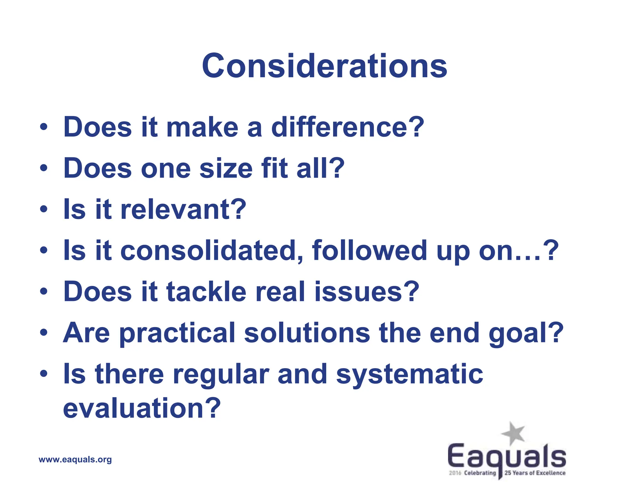 Considerations
• Does it make a difference?
• Does one size fit all?
• Is it relevant?
• Is it consolidated, followed up on…?
• Does it tackle real issues?
• Are practical solutions the end goal?
• Is there regular and systematic
evaluation?
www.eaquals.org
 