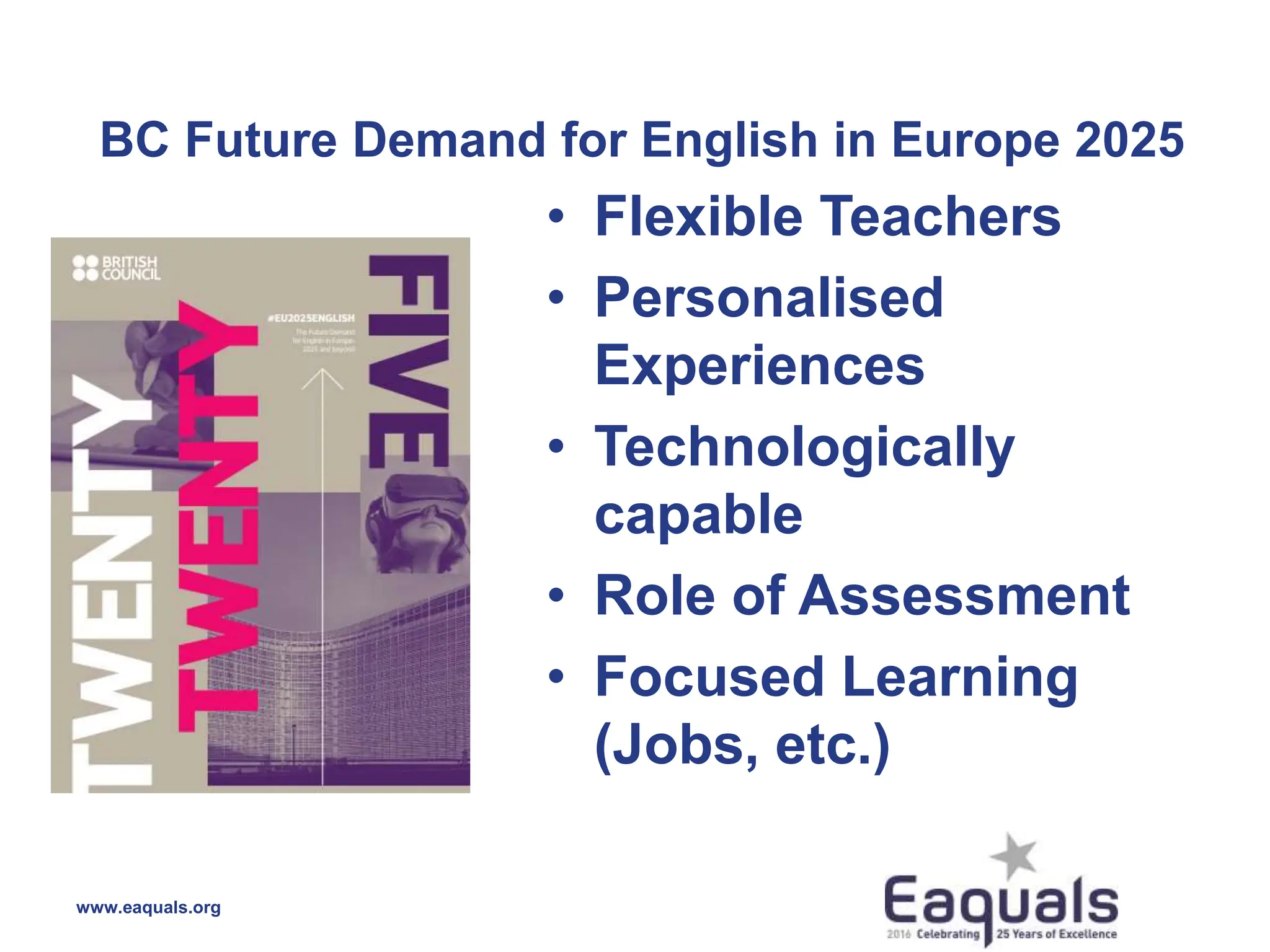 BC Future Demand for English in Europe 2025
www.eaquals.org
• Flexible Teachers
• Personalised
Experiences
• Technologically
capable
• Role of Assessment
• Focused Learning
(Jobs, etc.)
 