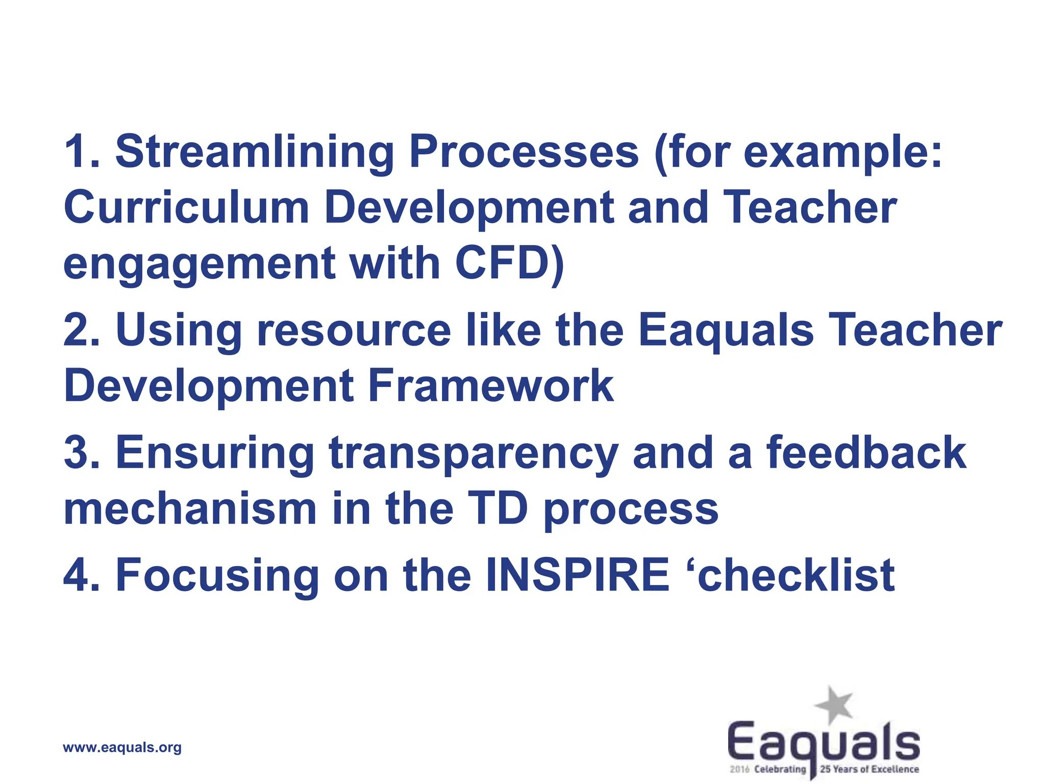 1. Streamlining Processes (for example:
Curriculum Development and Teacher
engagement with CFD)
2. Using resource like the Eaquals Teacher
Development Framework
3. Ensuring transparency and a feedback
mechanism in the TD process
4. Focusing on the INSPIRE ‘checklist
www.eaquals.org
 