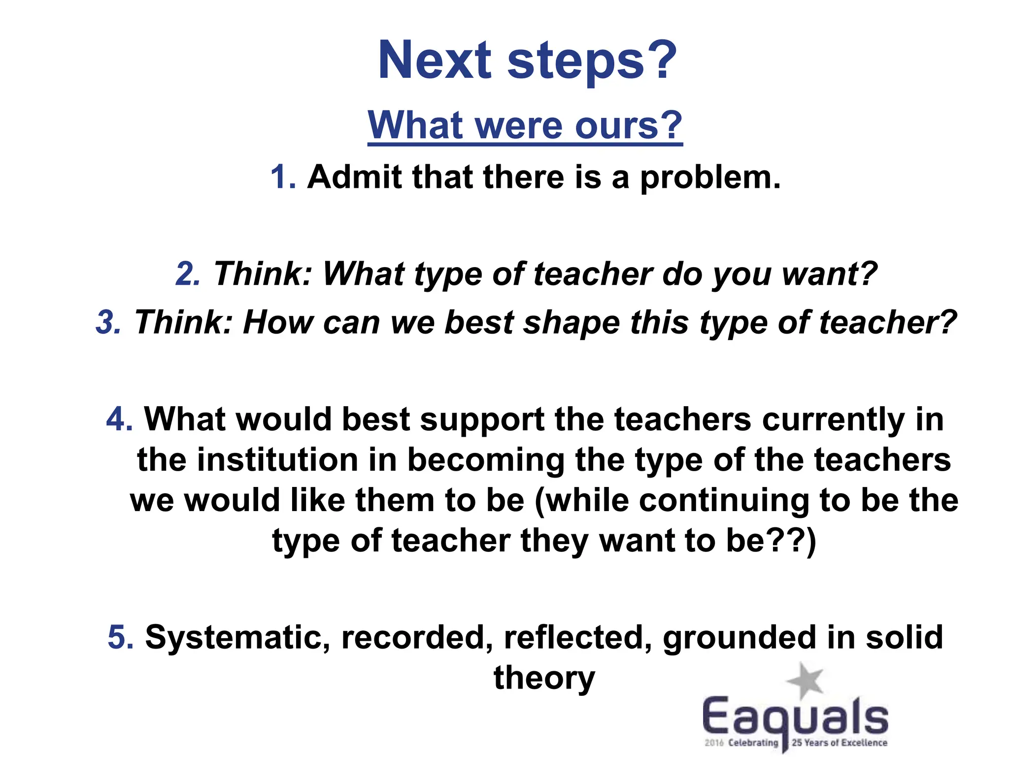 Next steps?
What were ours?
1. Admit that there is a problem.
2. Think: What type of teacher do you want?
3. Think: How can we best shape this type of teacher?
4. What would best support the teachers currently in
the institution in becoming the type of the teachers
we would like them to be (while continuing to be the
type of teacher they want to be??)
5. Systematic, recorded, reflected, grounded in solid
theory
 