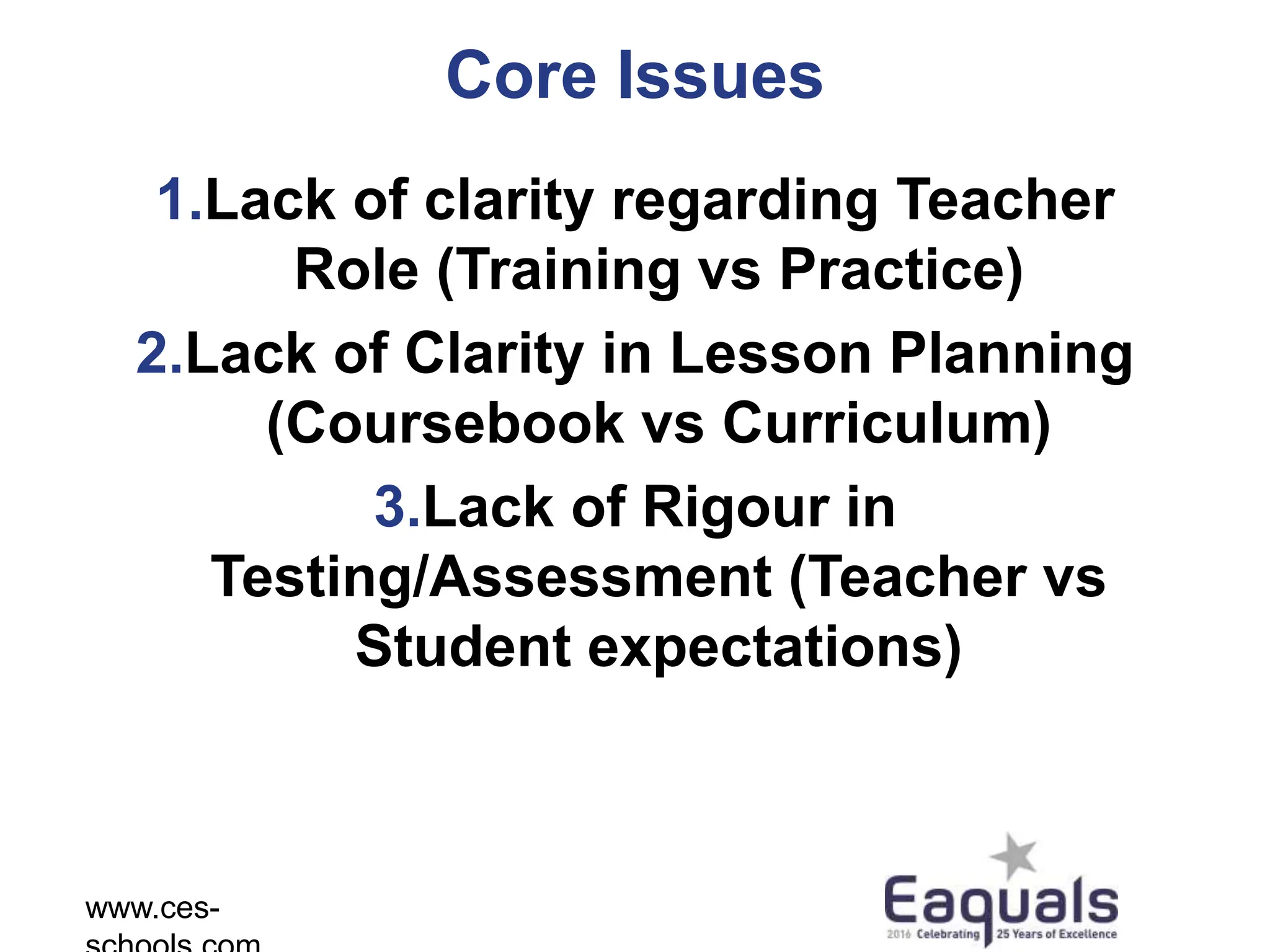Core Issues
1.Lack of clarity regarding Teacher
Role (Training vs Practice)
2.Lack of Clarity in Lesson Planning
(Coursebook vs Curriculum)
3.Lack of Rigour in
Testing/Assessment (Teacher vs
Student expectations)
www.ces-
 