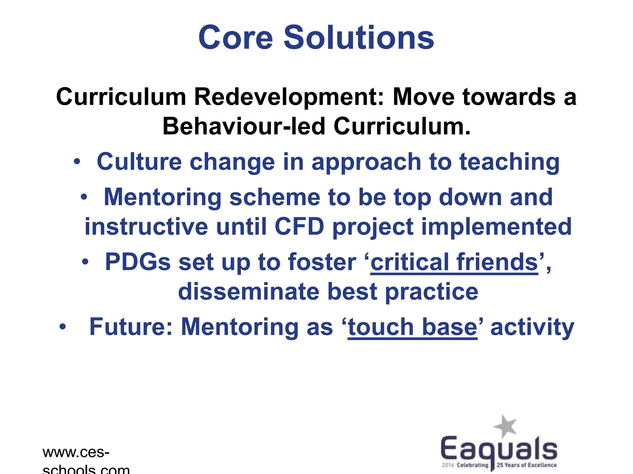 Core Solutions
Curriculum Redevelopment: Move towards a
Behaviour-led Curriculum.
• Culture change in approach to teaching
• Mentoring scheme to be top down and
instructive until CFD project implemented
• PDGs set up to foster ‘critical friends’,
disseminate best practice
• Future: Mentoring as ‘touch base’ activity
www.ces-
 