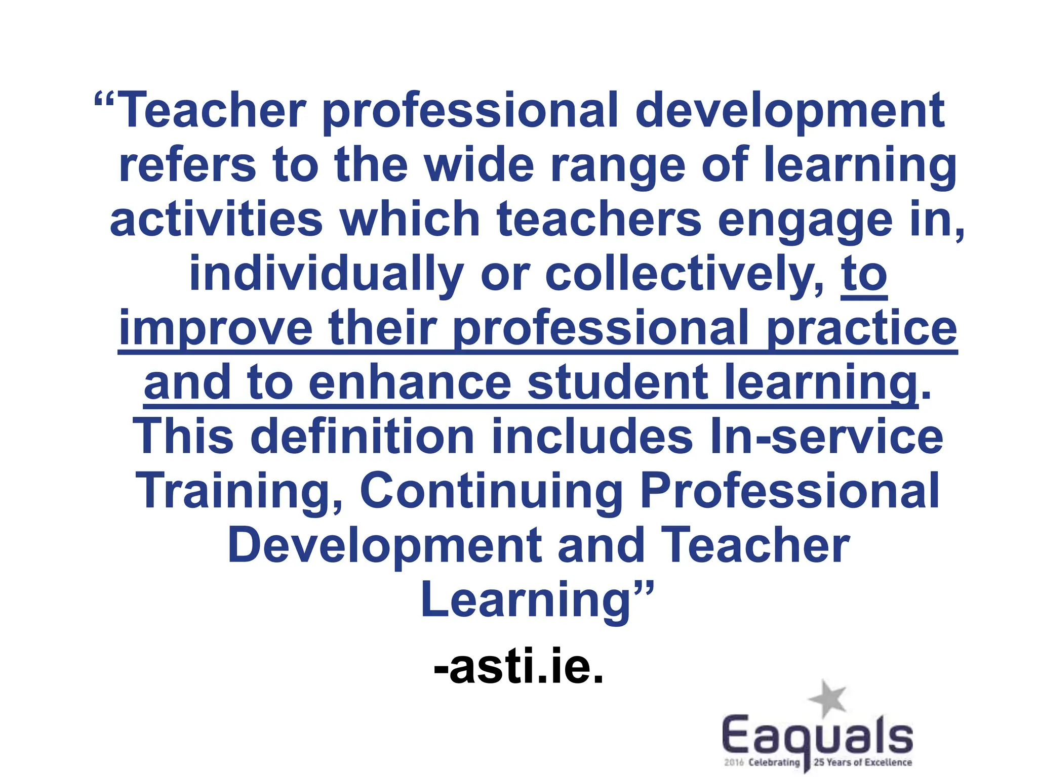 “Teacher professional development
refers to the wide range of learning
activities which teachers engage in,
individually or collectively, to
improve their professional practice
and to enhance student learning.
This definition includes In-service
Training, Continuing Professional
Development and Teacher
Learning”
-asti.ie.
 