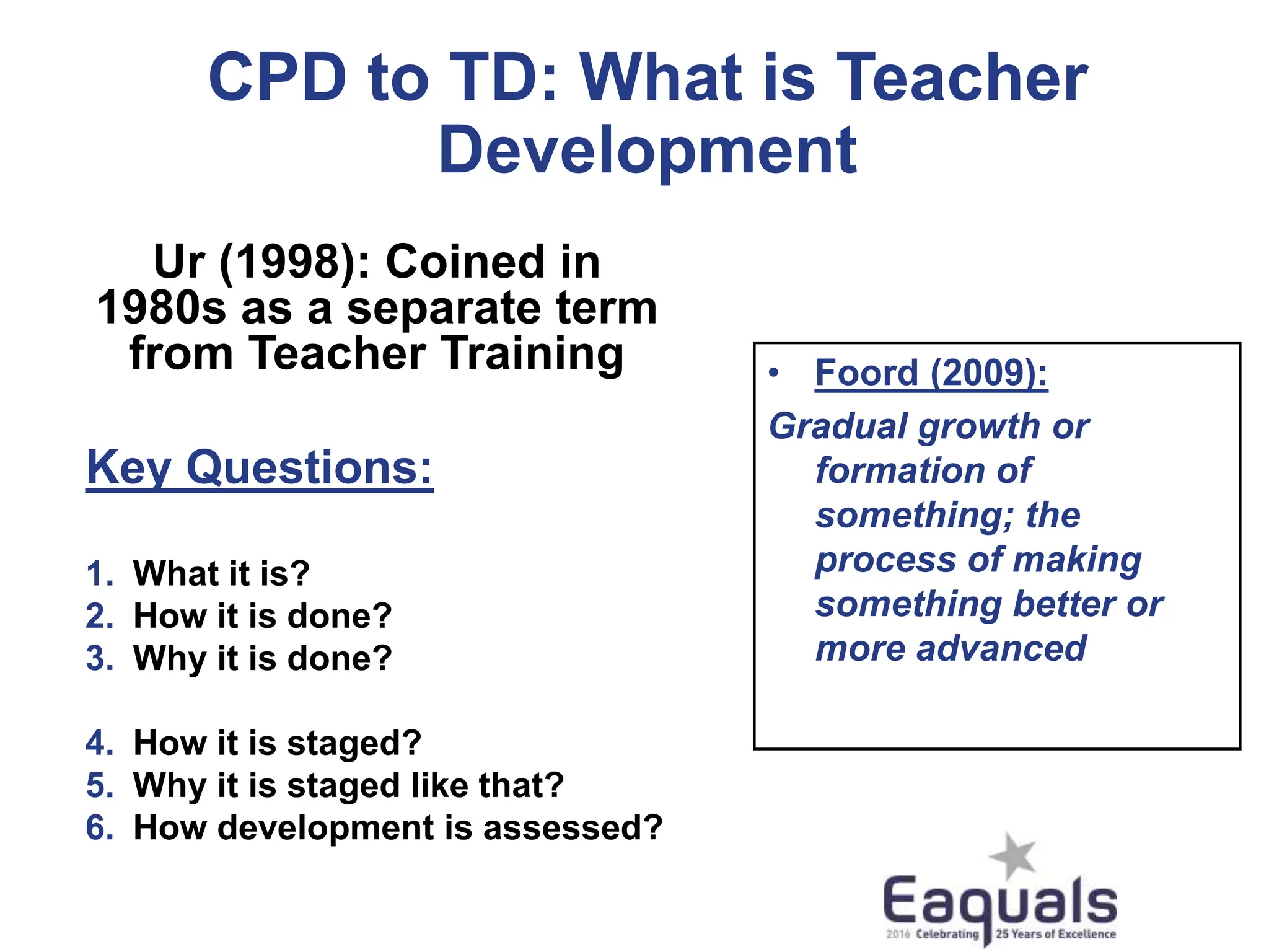CPD to TD: What is Teacher
Development
Ur (1998): Coined in
1980s as a separate term
from Teacher Training
Key Questions:
1. What it is?
2. How it is done?
3. Why it is done?
4. How it is staged?
5. Why it is staged like that?
6. How development is assessed?
• Foord (2009):
Gradual growth or
formation of
something; the
process of making
something better or
more advanced
 