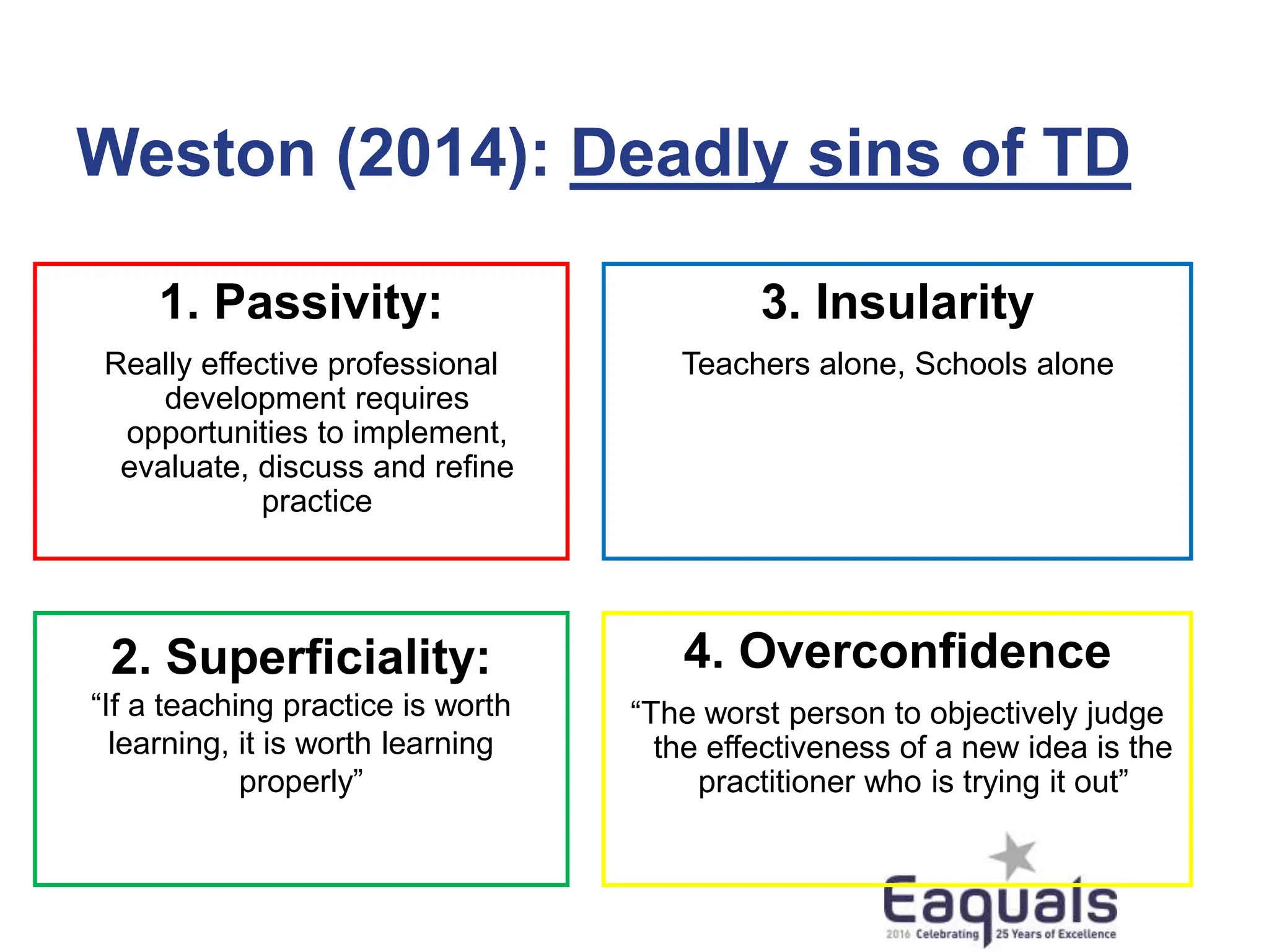 Weston (2014): Deadly sins of TD
1. Passivity:
Really effective professional
development requires
opportunities to implement,
evaluate, discuss and refine
practice
2. Superficiality:
“If a teaching practice is worth
learning, it is worth learning
properly”
3. Insularity
Teachers alone, Schools alone
4. Overconfidence
“The worst person to objectively judge
the effectiveness of a new idea is the
practitioner who is trying it out”
 