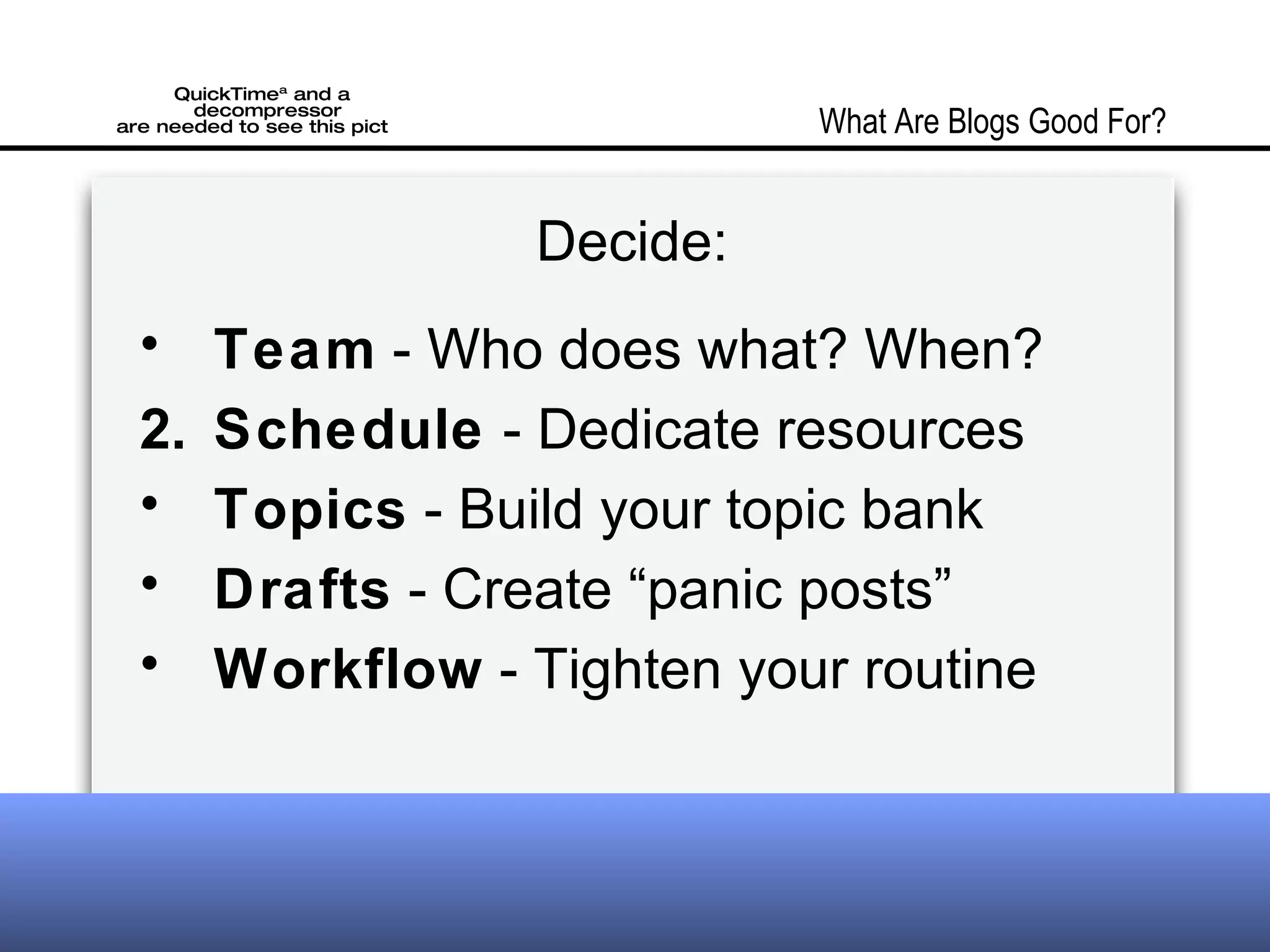 Decide: Team - Who does what? When? Schedule - Dedicate resources Topics - Build your topic bank Drafts - Create “panic posts” Workflow - Tighten your routine What Are Blogs Good For?