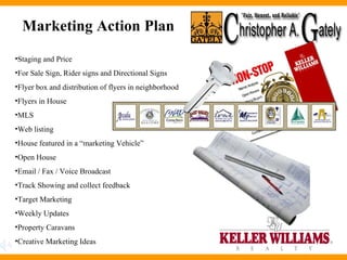 Marketing Action Plan  Staging and Price For Sale Sign, Rider signs and Directional Signs Flyer box and distribution of flyers in neighborhood Flyers in House MLS Web listing House featured in a “marketing Vehicle” Open House Email / Fax / Voice Broadcast Track Showing and collect feedback Target Marketing Weekly Updates Property Caravans Creative Marketing Ideas 