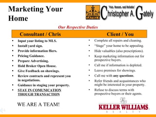 Marketing Your Home Input your listing to MLS.  Install yard sign. Provide information fliers.  Pricing Guidance. Prepare Advertising.  Hold Broker Open House. Give Feedback on showings. Review contracts and represent you in negotiations. Guidance in staging your property. STAY IN COMUNICATION THOUGH TRANSACTION Complete all repairs and cleaning. “ Stage” your home to be appealing. Hide valuables (also prescriptions). Keep marketing information out for prospective buyers. Call me if information is depleted. Leave premises for showings. Call me with  any questions . Refer friends and acquaintances who might be interested in your property. Refuse to discuss terms with prospective buyers or their agents. Consultant / Chris Client / You Our Respective Duties WE ARE A TEAM! 