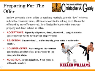 Preparing For The Offer ACCEPTANCE.  Signed by all parties, dated, delivered… congratulations, you’re on your way to having your property sold! REJECTION.  Unconditional… unfortunately, your home is still on the market. COUNTER OFFER.  Any change to the contract  constitutes a counter offer. You are now in the  renegotiation stage.  NO ACTION.  Equals rejection.  Your home is  still on the market.  In slow economic times, offers to purchase routinely come in “low” whereas in healthy economic times, offers are closer to the asking price. Do not be offended by any offer received. Be offended by buyers who tour your property and don’t submit an offer. 