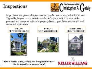 Inspections Inspections and potential repairs are the number one reason sales don’t close.  Typically, buyers have a certain number of days in which to inspect the property and accept or reject the property based upon these mechanical and structural inspections. SELLER  SEES THEIR HOUSE INSPECTOR  SEES THE HOUSE BUYER  SEES YOUR HOUSE Save Yourself Time, Money and Disappointment — Do Deferred Maintenance Now! 