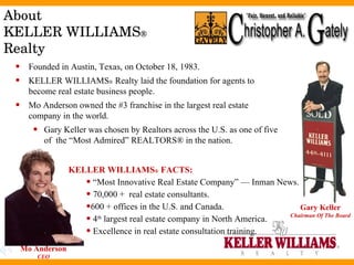 About  KELLER WILLIAMS ®   Realty Mo Anderson CEO Gary Keller Chairman Of The Board Founded in Austin, Texas, on October 18, 1983.  KELLER WILLIAMS ®  Realty laid the foundation for agents to become real estate business people. Mo Anderson owned the #3 franchise in the largest real estate company in the world.  Gary Keller was chosen by Realtors across the U.S. as one of five of  the “Most Admired” REALTORS® in the nation. KELLER WILLIAMS ®  FACTS: “ Most Innovative Real Estate Company” — Inman News.  70,000 +  real estate consultants.  600 + offices in the U.S. and Canada. 4 th  largest real estate company in North America. Excellence in real estate consultation training. 