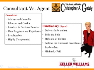 Consultant Vs. Agent Consultant Advises and Consults Educates and Guides Involved in Decision Process Uses Judgment and Experience Irreplaceable Highly Compensated Functionary  (Agent) Delivers Information Tells and Sells Stays out of Process Follows the Rules and Procedures Replaceable Minimally Paid To Keller Williams Website 