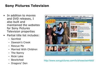 Sony Pictures Television In addition to movies and DVD releases, I also built and maintained the websites for Sony Pictures Television properties Partial title list includes: Seinfeld Dawson’s Creek Rescue Me Married With Children The Nanny Ricki Lake Bewitched Dragons’ Den http://www.sonypictures.com/tv/shows/seinfeld/   