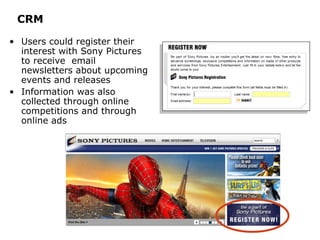 CRM Users could register their interest with Sony Pictures to receive  email newsletters about upcoming events and releases Information was also collected through online competitions and through online ads 
