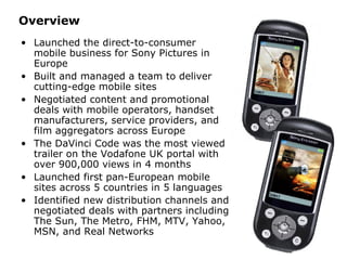 Overview Launched the direct-to-consumer mobile business for Sony Pictures in Europe Built and managed a team to deliver cutting-edge mobile sites Negotiated content and promotional deals with mobile operators, handset manufacturers, service providers, and film aggregators across Europe The DaVinci Code was the most viewed trailer on the Vodafone UK portal with over 900,000 views in 4 months Launched first pan-European mobile sites across 5 countries in 5 languages Identified new distribution channels and negotiated deals with partners including The Sun, The Metro, FHM, MTV, Yahoo, MSN, and Real Networks 