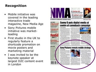 Recognition Mobile initiative was covered in the leading interactive trade magazine, New Media Age Sony Pictures mobile initiative was market-leading First studio in the UK to regularly feature a shortcode promotion on movie posters and marketing material I was invited to be the keynote speaker at largest D2C content event in London 