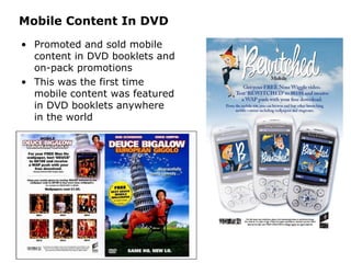 Mobile Content In DVD Promoted and sold mobile content in DVD booklets and on-pack promotions This was the first time mobile content was featured in DVD booklets anywhere in the world 