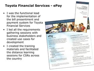 Toyota Financial Services - ePay I was the functional lead for the implementation of the bill presentment and payment system for Toyota Financial Services I led all the requirements gathering sessions with business stakeholders and created use cases for development I created the training materials and facilitated the distance learning sessions for CSRs across the country 